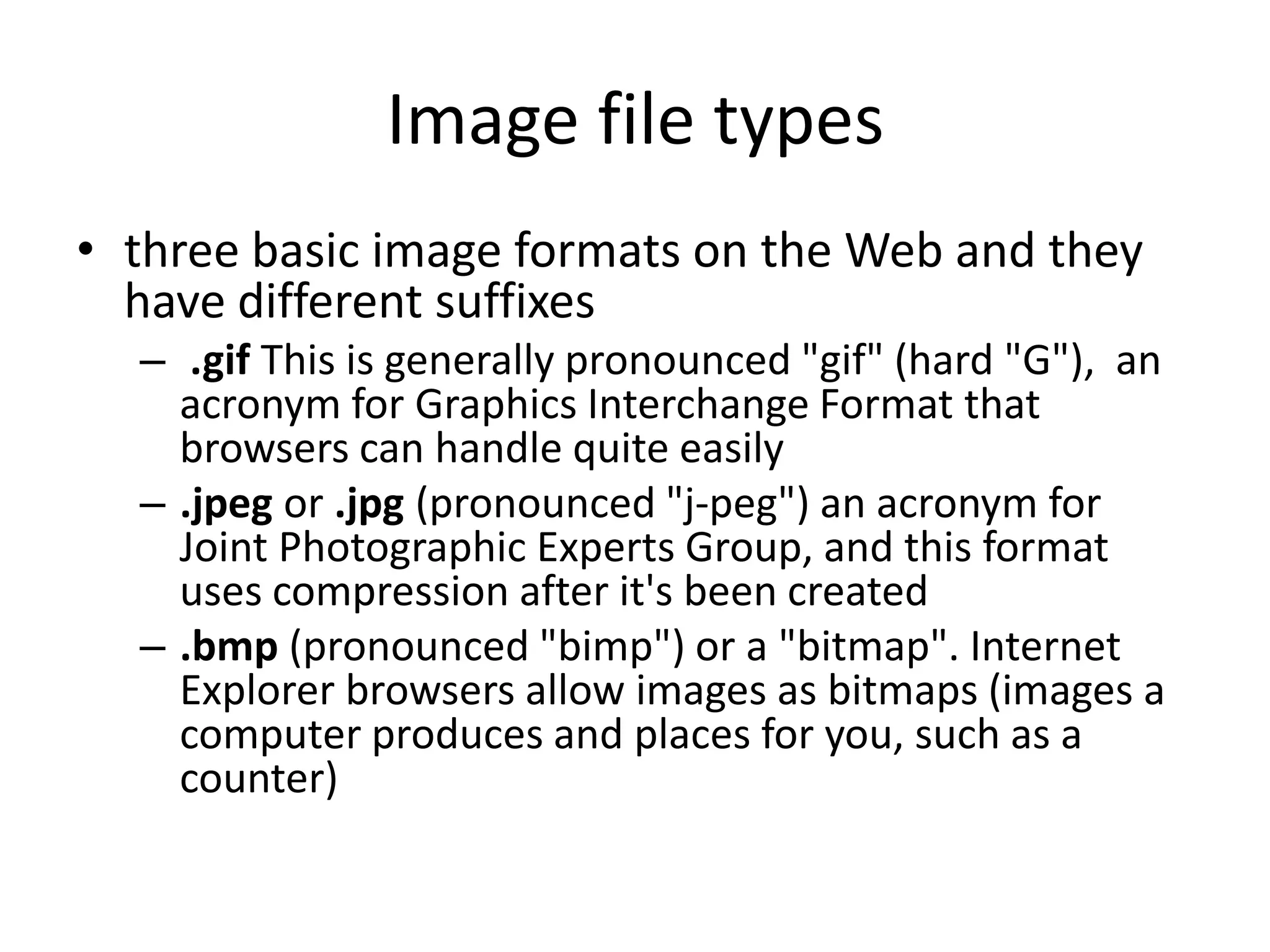 Image file types
• three basic image formats on the Web and they
  have different suffixes
  – .gif This is generally pronounced "gif" (hard "G"), an
    acronym for Graphics Interchange Format that
    browsers can handle quite easily
  – .jpeg or .jpg (pronounced "j-peg") an acronym for
    Joint Photographic Experts Group, and this format
    uses compression after it's been created
  – .bmp (pronounced "bimp") or a "bitmap". Internet
    Explorer browsers allow images as bitmaps (images a
    computer produces and places for you, such as a
    counter)
 