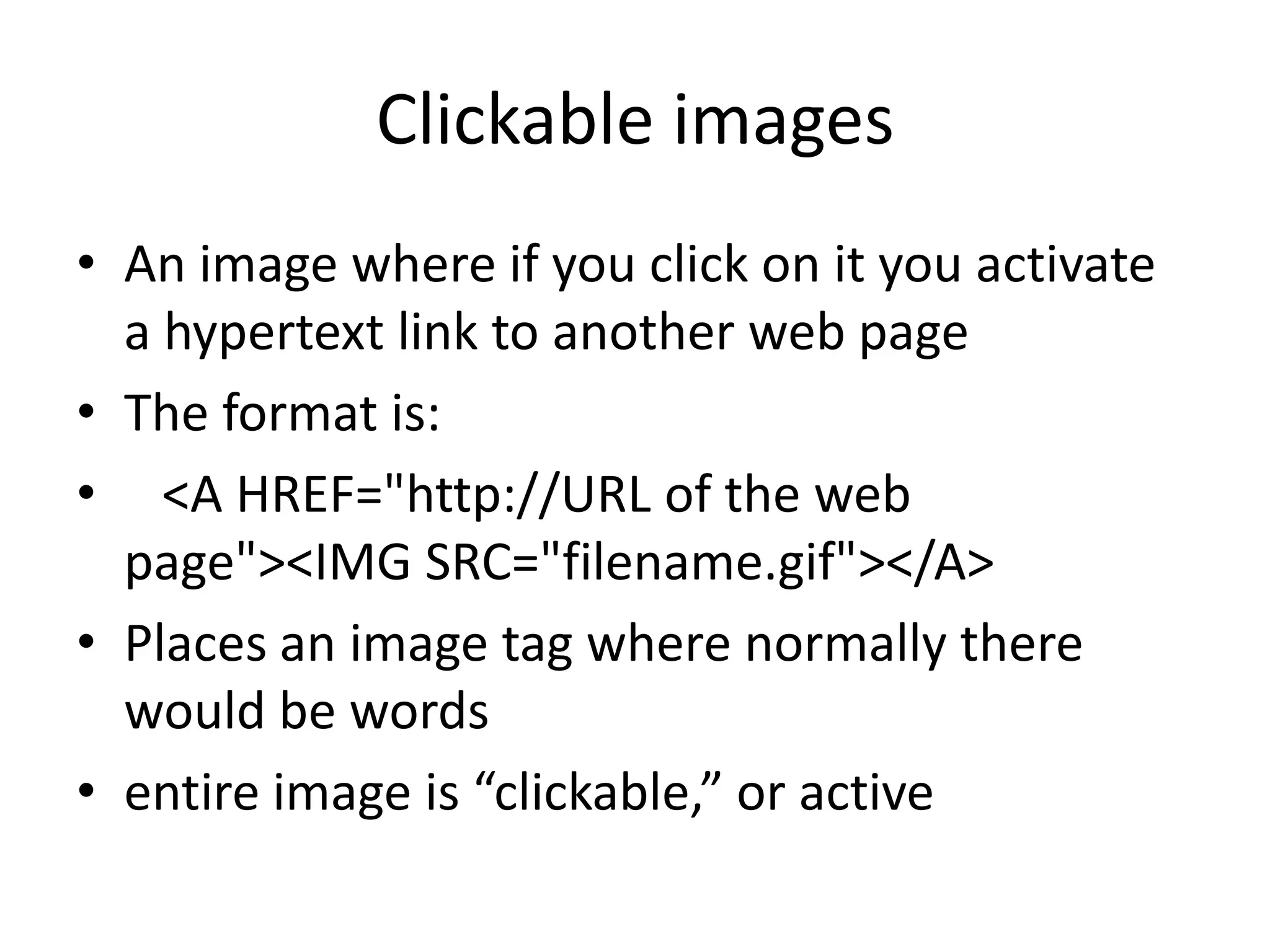 Clickable images
• An image where if you click on it you activate
  a hypertext link to another web page
• The format is:
• <A HREF="http://URL of the web
  page"><IMG SRC="filename.gif"></A>
• Places an image tag where normally there
  would be words
• entire image is “clickable,” or active
 