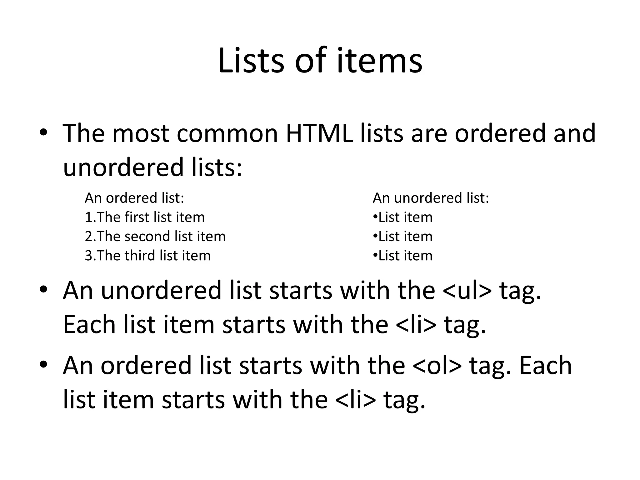 Lists of items
• The most common HTML lists are ordered and
  unordered lists:
    An ordered list:              An unordered list:
    1.The first list item         •List item
    2.The second list item        •List item
    3.The third list item         •List item

• An unordered list starts with the <ul> tag.
  Each list item starts with the <li> tag.
• An ordered list starts with the <ol> tag. Each
  list item starts with the <li> tag.
 