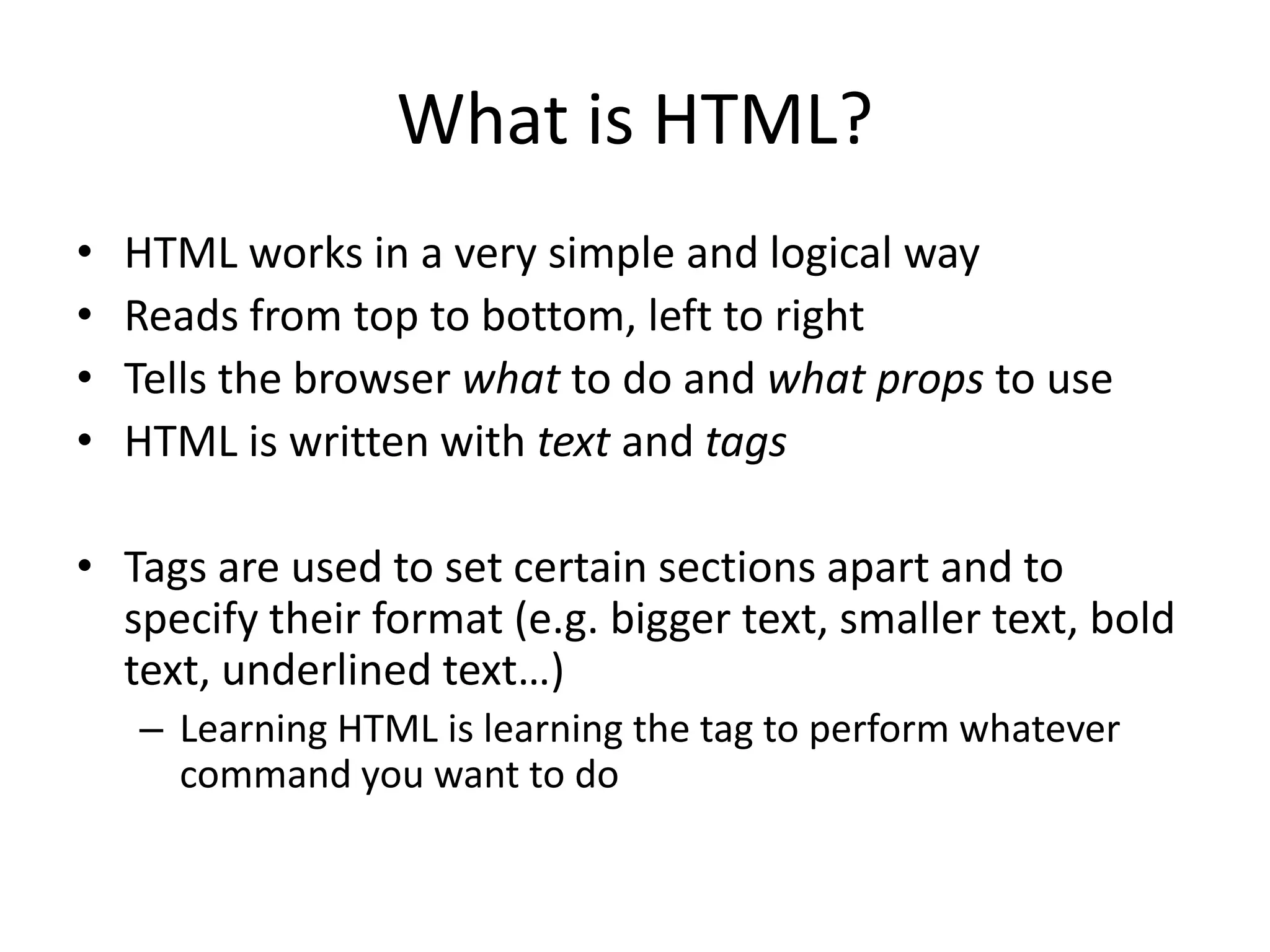 What is HTML?
•   HTML works in a very simple and logical way
•   Reads from top to bottom, left to right
•   Tells the browser what to do and what props to use
•   HTML is written with text and tags

• Tags are used to set certain sections apart and to
  specify their format (e.g. bigger text, smaller text, bold
  text, underlined text…)
    – Learning HTML is learning the tag to perform whatever
      command you want to do
 