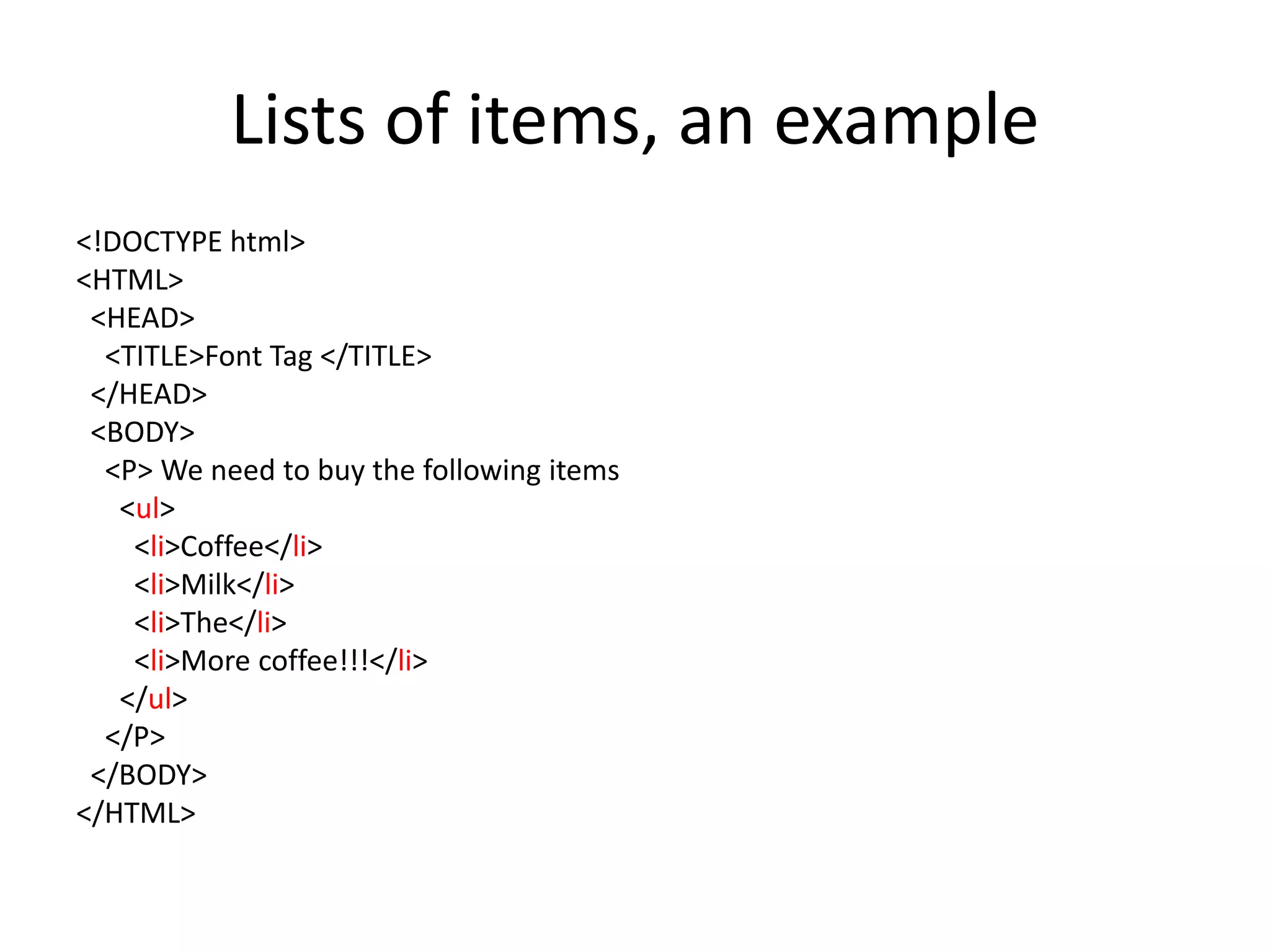 Lists of items, an example
<!DOCTYPE html>
<HTML>
 <HEAD>
  <TITLE>Font Tag </TITLE>
 </HEAD>
 <BODY>
  <P> We need to buy the following items
   <ul>
    <li>Coffee</li>
    <li>Milk</li>
    <li>The</li>
    <li>More coffee!!!</li>
   </ul>
  </P>
 </BODY>
</HTML>
 
