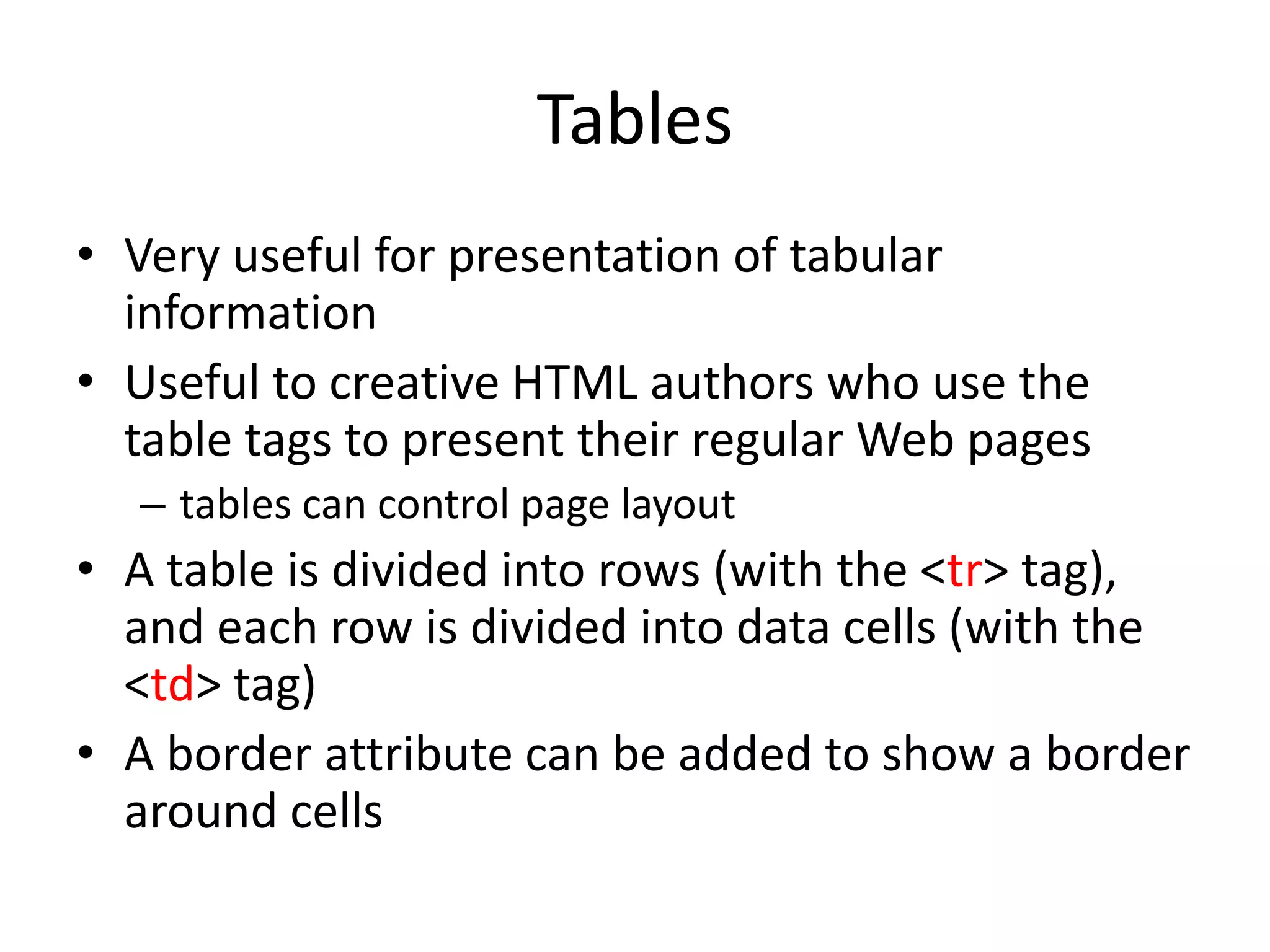 Tables
• Very useful for presentation of tabular
  information
• Useful to creative HTML authors who use the
  table tags to present their regular Web pages
  – tables can control page layout
• A table is divided into rows (with the <tr> tag),
  and each row is divided into data cells (with the
  <td> tag)
• A border attribute can be added to show a border
  around cells
 