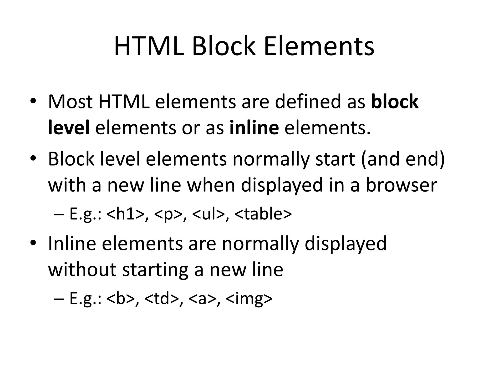 HTML Block Elements
• Most HTML elements are defined as block
  level elements or as inline elements.
• Block level elements normally start (and end)
  with a new line when displayed in a browser
  – E.g.: <h1>, <p>, <ul>, <table>
• Inline elements are normally displayed
  without starting a new line
  – E.g.: <b>, <td>, <a>, <img>
 