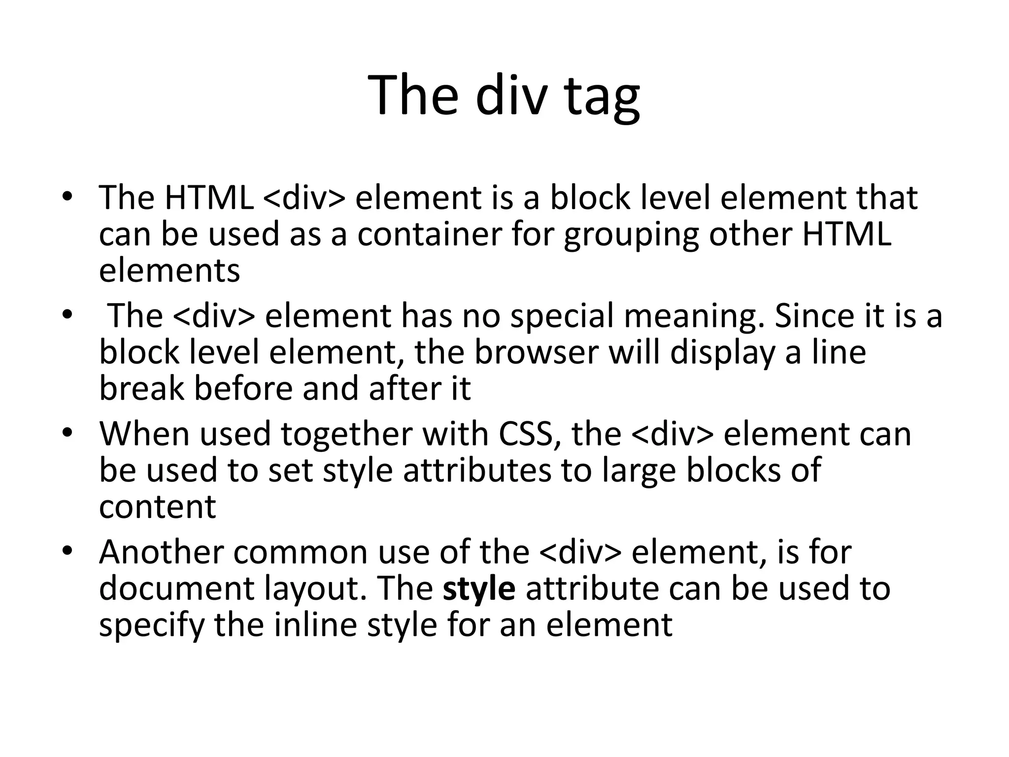 The div tag
• The HTML <div> element is a block level element that
  can be used as a container for grouping other HTML
  elements
• The <div> element has no special meaning. Since it is a
  block level element, the browser will display a line
  break before and after it
• When used together with CSS, the <div> element can
  be used to set style attributes to large blocks of
  content
• Another common use of the <div> element, is for
  document layout. The style attribute can be used to
  specify the inline style for an element
 