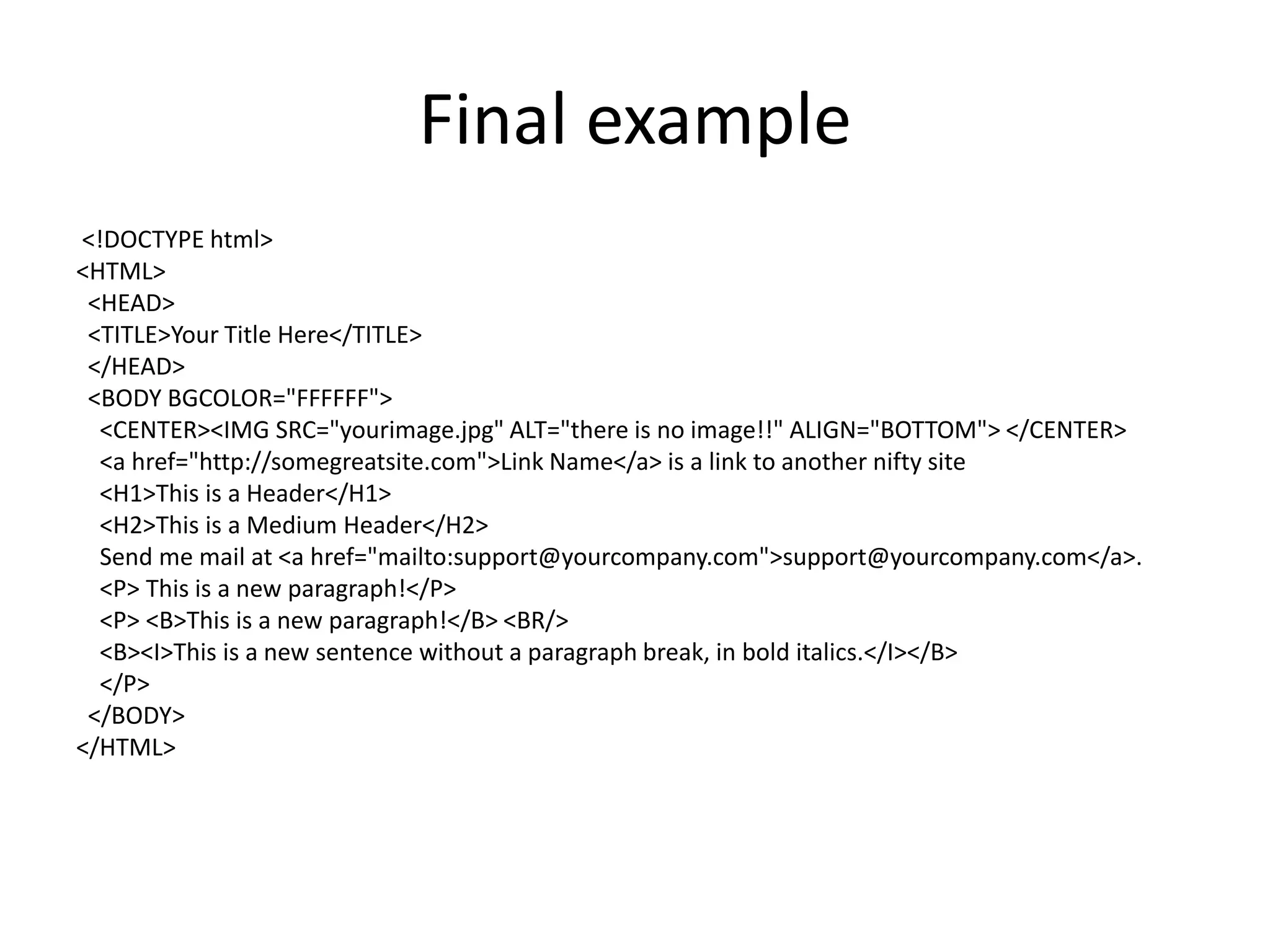 Final example
<!DOCTYPE html>
<HTML>
 <HEAD>
 <TITLE>Your Title Here</TITLE>
 </HEAD>
 <BODY BGCOLOR="FFFFFF">
  <CENTER><IMG SRC="yourimage.jpg" ALT="there is no image!!" ALIGN="BOTTOM"> </CENTER>
  <a href="http://somegreatsite.com">Link Name</a> is a link to another nifty site
  <H1>This is a Header</H1>
  <H2>This is a Medium Header</H2>
  Send me mail at <a href="mailto:support@yourcompany.com">support@yourcompany.com</a>.
  <P> This is a new paragraph!</P>
  <P> <B>This is a new paragraph!</B> <BR/>
  <B><I>This is a new sentence without a paragraph break, in bold italics.</I></B>
  </P>
 </BODY>
</HTML>
 