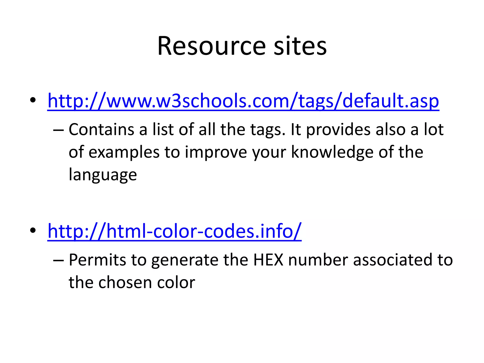 Resource sites
• http://www.w3schools.com/tags/default.asp
  – Contains a list of all the tags. It provides also a lot
    of examples to improve your knowledge of the
    language


• http://html-color-codes.info/
  – Permits to generate the HEX number associated to
    the chosen color
 