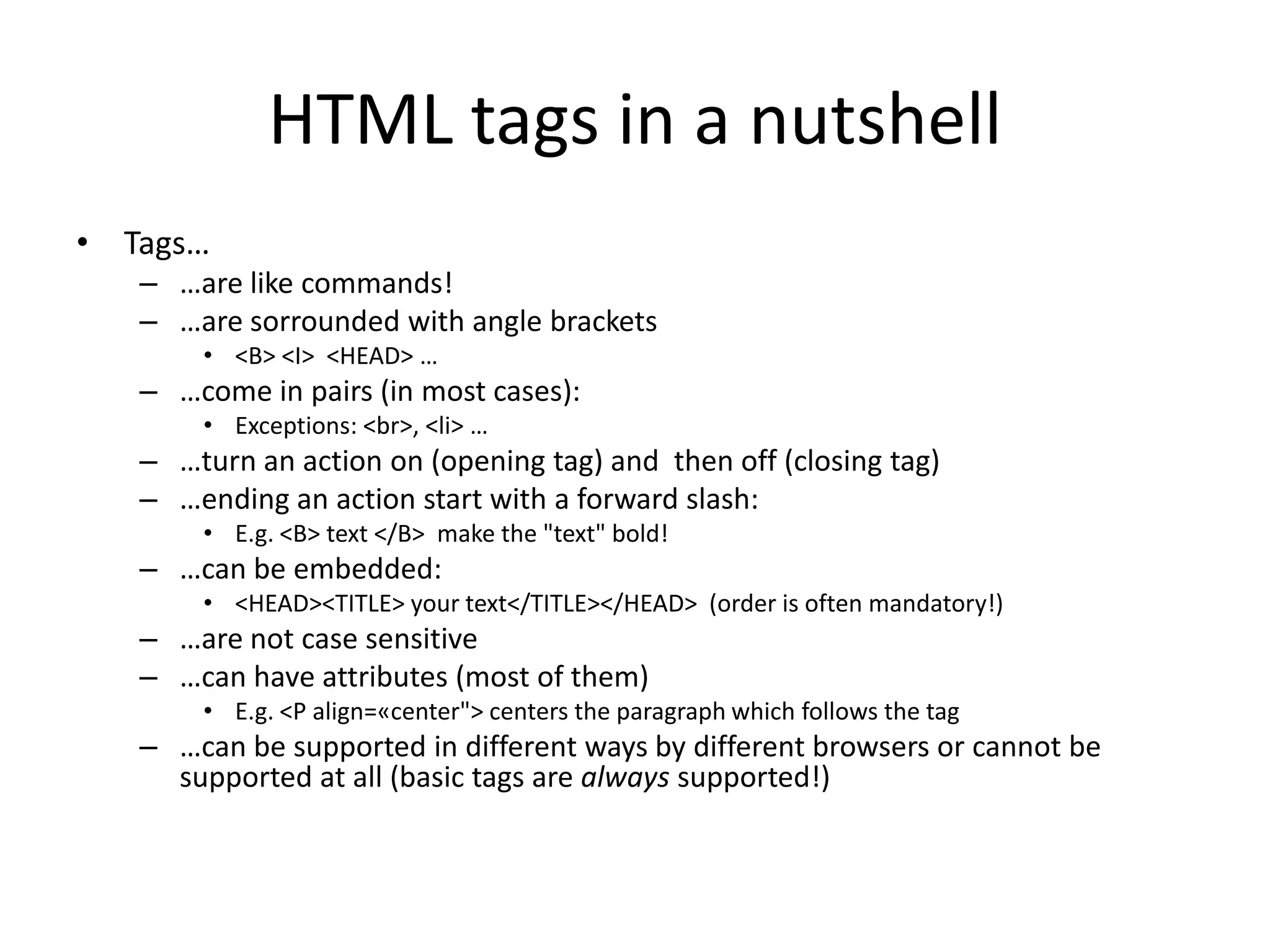 HTML tags in a nutshell
• Tags…
   – …are like commands!
   – …are sorrounded with angle brackets
       • <B> <I> <HEAD> …
   – …come in pairs (in most cases):
       • Exceptions: <br>, <li> …
   – …turn an action on (opening tag) and then off (closing tag)
   – …ending an action start with a forward slash:
       • E.g. <B> text </B> make the "text" bold!
   – …can be embedded:
       • <HEAD><TITLE> your text</TITLE></HEAD> (order is often mandatory!)
   – …are not case sensitive
   – …can have attributes (most of them)
       • E.g. <P align=«center"> centers the paragraph which follows the tag
   – …can be supported in different ways by different browsers or cannot be
     supported at all (basic tags are always supported!)
 