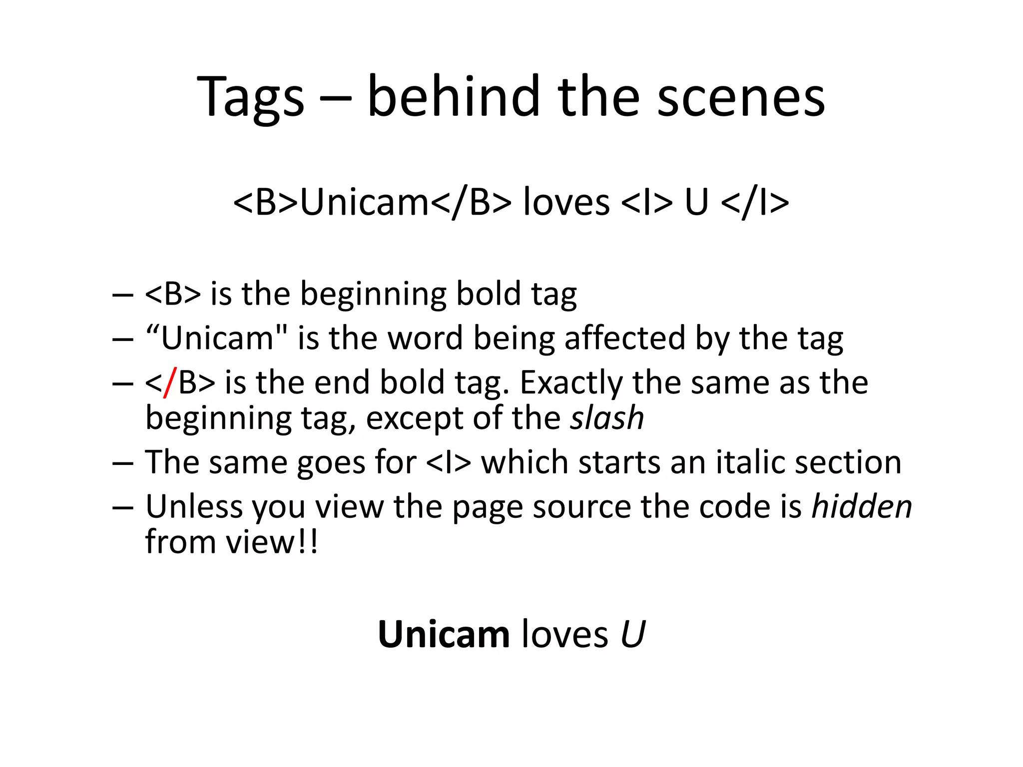 Tags – behind the scenes
        <B>Unicam</B> loves <I> U </I>

– <B> is the beginning bold tag
– “Unicam" is the word being affected by the tag
– </B> is the end bold tag. Exactly the same as the
  beginning tag, except of the slash
– The same goes for <I> which starts an italic section
– Unless you view the page source the code is hidden
  from view!!

                 Unicam loves U
 