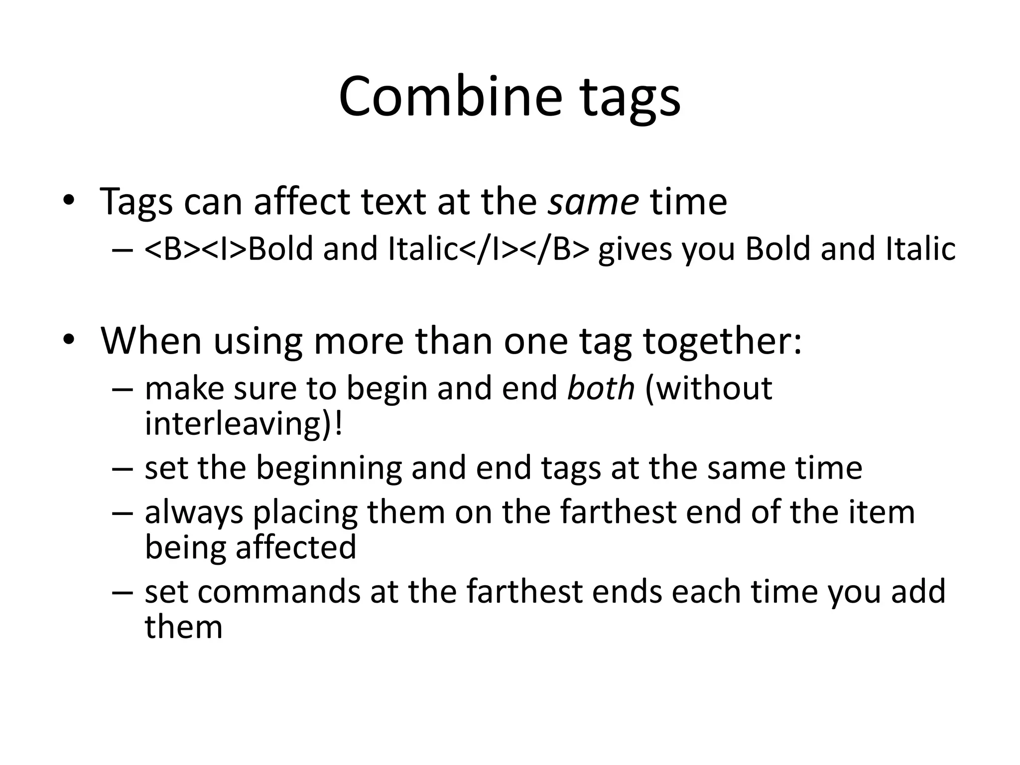 Combine tags
• Tags can affect text at the same time
  – <B><I>Bold and Italic</I></B> gives you Bold and Italic

• When using more than one tag together:
  – make sure to begin and end both (without
    interleaving)!
  – set the beginning and end tags at the same time
  – always placing them on the farthest end of the item
    being affected
  – set commands at the farthest ends each time you add
    them
 