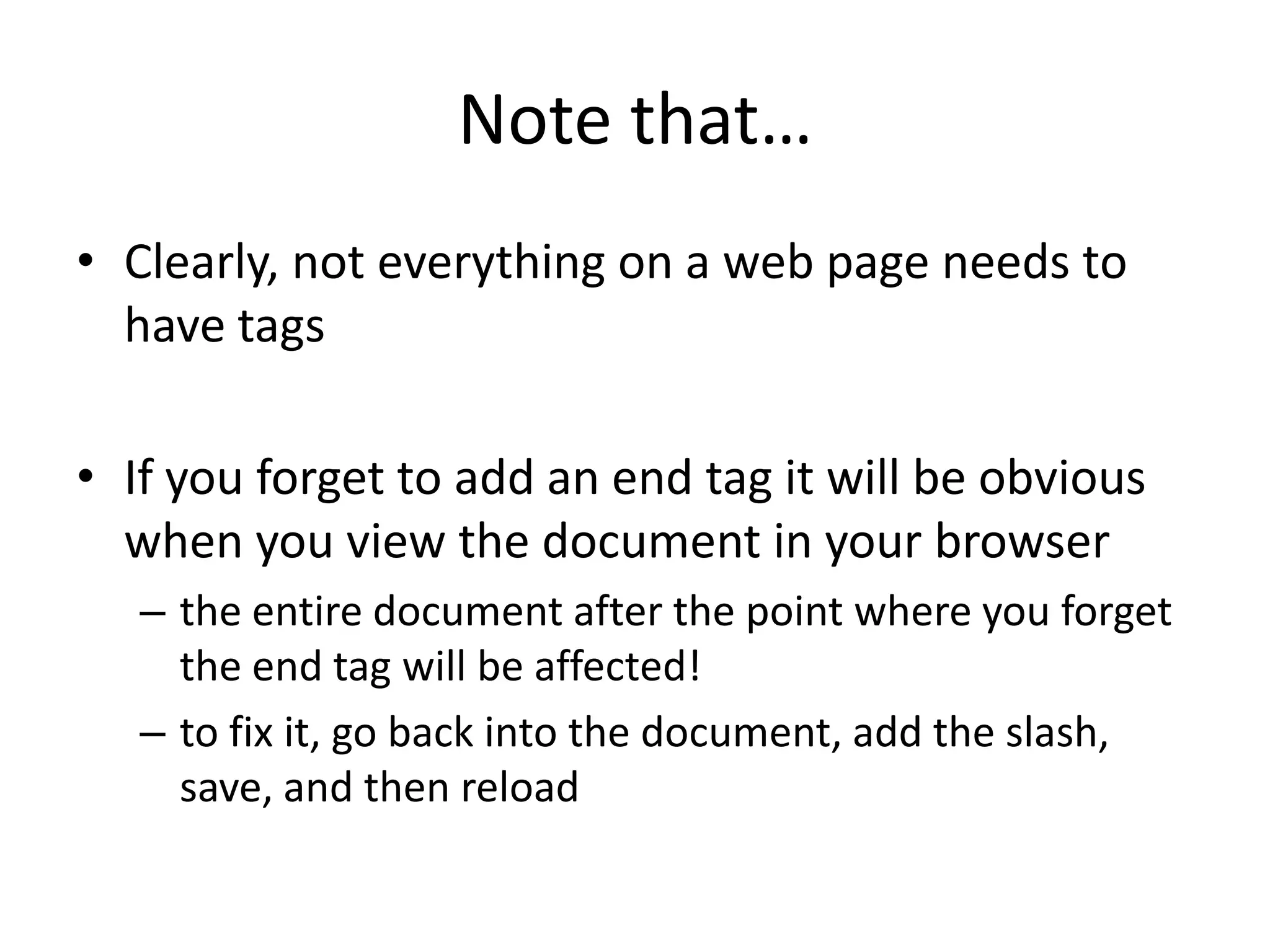 Note that…
• Clearly, not everything on a web page needs to
  have tags

• If you forget to add an end tag it will be obvious
  when you view the document in your browser
   – the entire document after the point where you forget
     the end tag will be affected!
   – to fix it, go back into the document, add the slash,
     save, and then reload
 