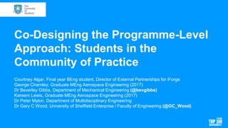 Co-Designing the Programme-Level
Approach: Students in the
Community of Practice
Courtney Algar, Final year BEng student, Director of External Partnerships for iForge
George Charnley, Graduate MEng Aerospace Engineering (2017)
Dr Beverley Gibbs, Department of Mechanical Engineering (@bevgibbs)
Kareem Lewis, Graduate MEng Aerospace Engineering (2017)
Dr Peter Mylon, Department of Multidisciplinary Engineering
Dr Gary C Wood, University of Sheffield Enterprise / Faculty of Engineering (@GC_Wood)
 