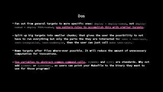 Dos
- Fan out from general targets to more specific ones: deploy " deploy-nomad, not deploy-
nomad " deploy TOOL=nomad, use pattern rules to accomplish this with similar targets.
- Split up big targets into smaller chunks; that gives the user the possibility to not
have to run everything but only the parts the they are interested in: test " test-unit,
test-integration, test-codestyle, then the user can just call make test-unit.
- Name targets after files where-ever possible. It will reduce the amount of unnecessary
computation for invocations.
- Use variables to abstract common command calls. ${MAKE} and ${CC} are standards. Why not
add ${GREP} or ${DOCKER}, so users can point your Makefile to the binary they want to
use for those programs?
 