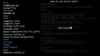 DIST_DIR=$(pwd)/dist
mkdir -p "${DIST_DIR}"
composer install --no-interaction --no-dev --optimize-autoloader --profile
npm ci
npm run build
# custom commands
S_CONSOLE="php -d memory_limit=2048M ./app/${APP_NAME}/console"
${S_CONSOLE} cache:clear --no-warmup --env=prod --no-debug
${S_CONSOLE} cache:warmup --env=prod --no-debug
${S_CONSOLE} assets:install --env=prod --no-debug ./web/"${RELEASE_VERSION}$
{RELEASE_SUBVERSION}"
${S_CONSOLE} company:asset-dump --env=prod --no-debug
${S_CONSOLE} company:container-dump --env=prod --no-debug
# remove stuff we don't want in our packages'
rm web/*_dev.php web/*_integration.php web/*_jenkins.php
rm -rf node_modules test-js test test-trupi
# package PHP
tar --exclude=".svn" --exclude=".git" --exclude=".tar.gz" -czf 
"${DIST_DIR}/${PACKAGE_ID}.tar.gz" *
# package PHP cache
pushd /var/www/prod
find ${PACKAGE_ID} -type d -exec chmod 777 {} +
tar --exclude=".svn" --exclude=".git" --exclude=".tar.gz" -czf 
"${DIST_DIR}/${PACKAGE_ID}.cache.tar.gz" ${PACKAGE_ID}
popd
# package assets
cd ./web
tar --exclude=".svn" --exclude=".git" --exclude=".tar.gz" -czf 
“${DIST_DIR}/${PACKAGE_ID}.assets.tar.gz" v*
How do you build that?
Obviously 🙄
$ ls
CHANGELOG.md
Dockerfile
Patches/
README.md
app/
bin/
composer.json
composer.lock
package-lock.json
package.json
php72-compatibility-fix.patch
postcss.config.js
sonar-project.properties
src/
src-js/
test/
test-trupi/
web/
webpack.config.js
 