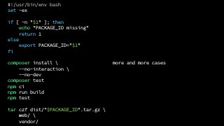more and more cases
#!/usr/bin/env bash
set -ex
if [ -n "$1" ]; then
echo "PACKAGE_ID missing"
return 1
else
export PACKAGE_ID="$1"
fi
composer install 
--no-interaction 
--no-dev
composer test
npm ci
npm run build
npm test
tar czf dist/"$PACKAGE_ID".tar.gz 
web/ 
vendor/
 