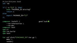 good luck 🍀
#!/usr/bin/env bash
set -ex
if [ -n "$1" ]; then
echo "PACKAGE_ID missing"
return 1
else
export PACKAGE_ID="$1"
fi
composer install 
--no-interaction 
--no-dev
composer test
npm ci
npm run build
npm test
tar czf dist/"$PACKAGE_ID".tar.gz 
web/ 
vendor/
 