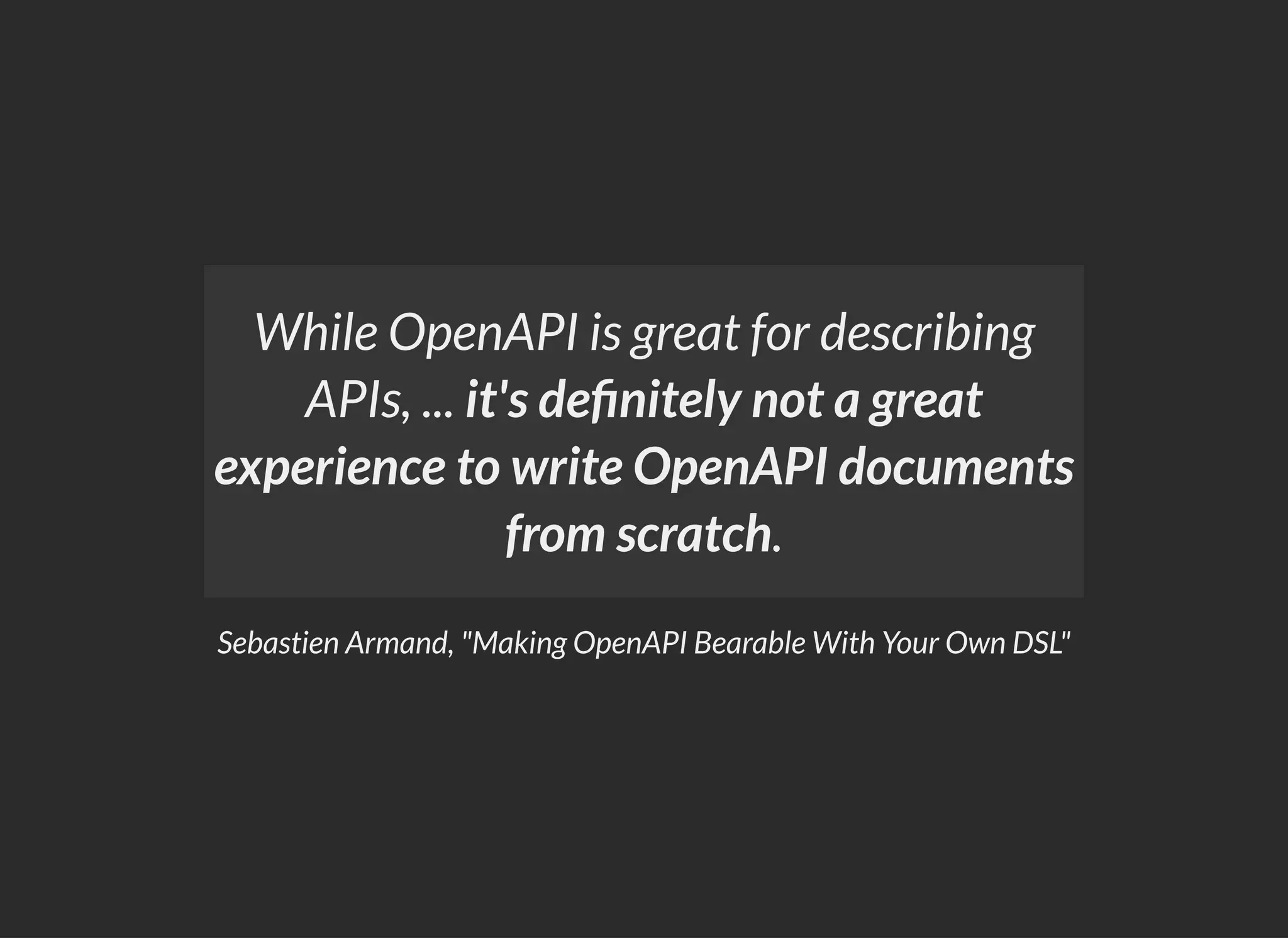 Sebastien Armand, "Making OpenAPI Bearable With Your Own DSL"
While OpenAPI is great for describing
APIs, ... it's de nitely not a great
experience to write OpenAPI documents
from scratch.
 