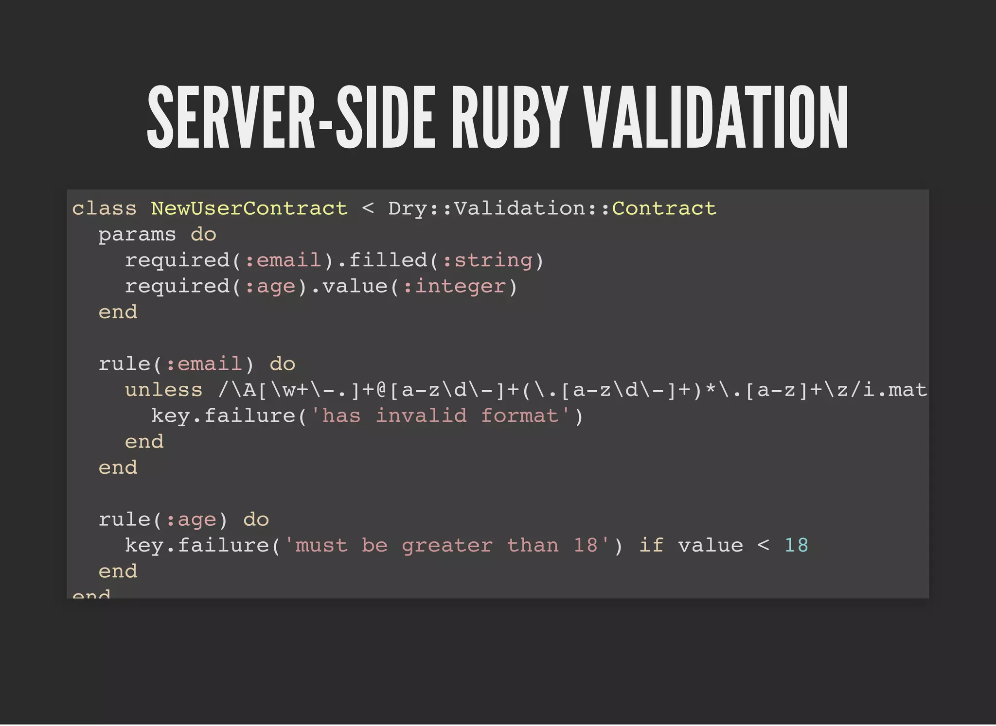 SERVER-SIDE RUBY VALIDATIONSERVER-SIDE RUBY VALIDATION
class NewUserContract < Dry::Validation::Contract
params do
required(:email).filled(:string)
required(:age).value(:integer)
end
rule(:email) do
unless /A[w+-.]+@[a-zd-]+(.[a-zd-]+)*.[a-z]+z/i.mat
key.failure('has invalid format')
end
end
rule(:age) do
key.failure('must be greater than 18') if value < 18
end
end
 