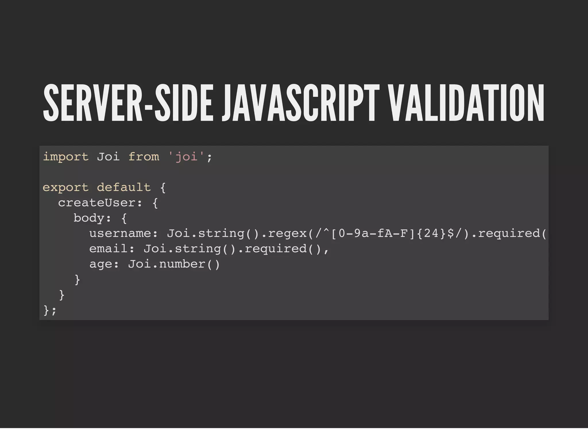 SERVER-SIDE JAVASCRIPT VALIDATIONSERVER-SIDE JAVASCRIPT VALIDATION
import Joi from 'joi';
export default {
createUser: {
body: {
username: Joi.string().regex(/^[0-9a-fA-F]{24}$/).required(
email: Joi.string().required(),
age: Joi.number()
}
}
};
 