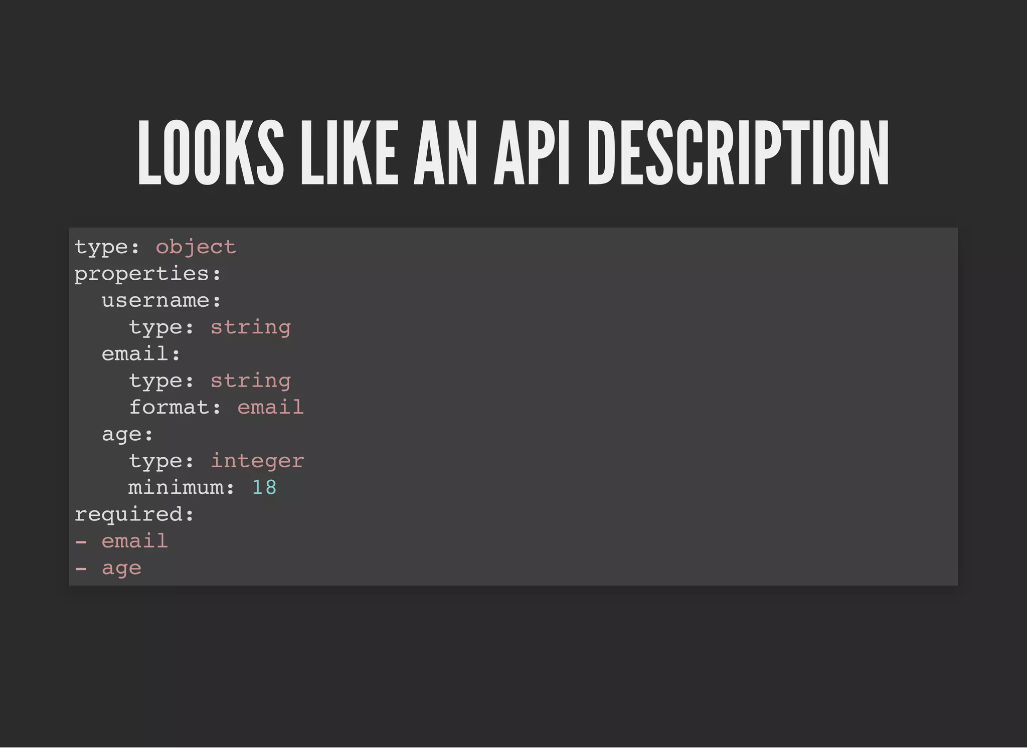 LOOKS LIKE AN API DESCRIPTIONLOOKS LIKE AN API DESCRIPTION
type: object
properties:
username:
type: string
email:
type: string
format: email
age:
type: integer
minimum: 18
required:
- email
- age
 