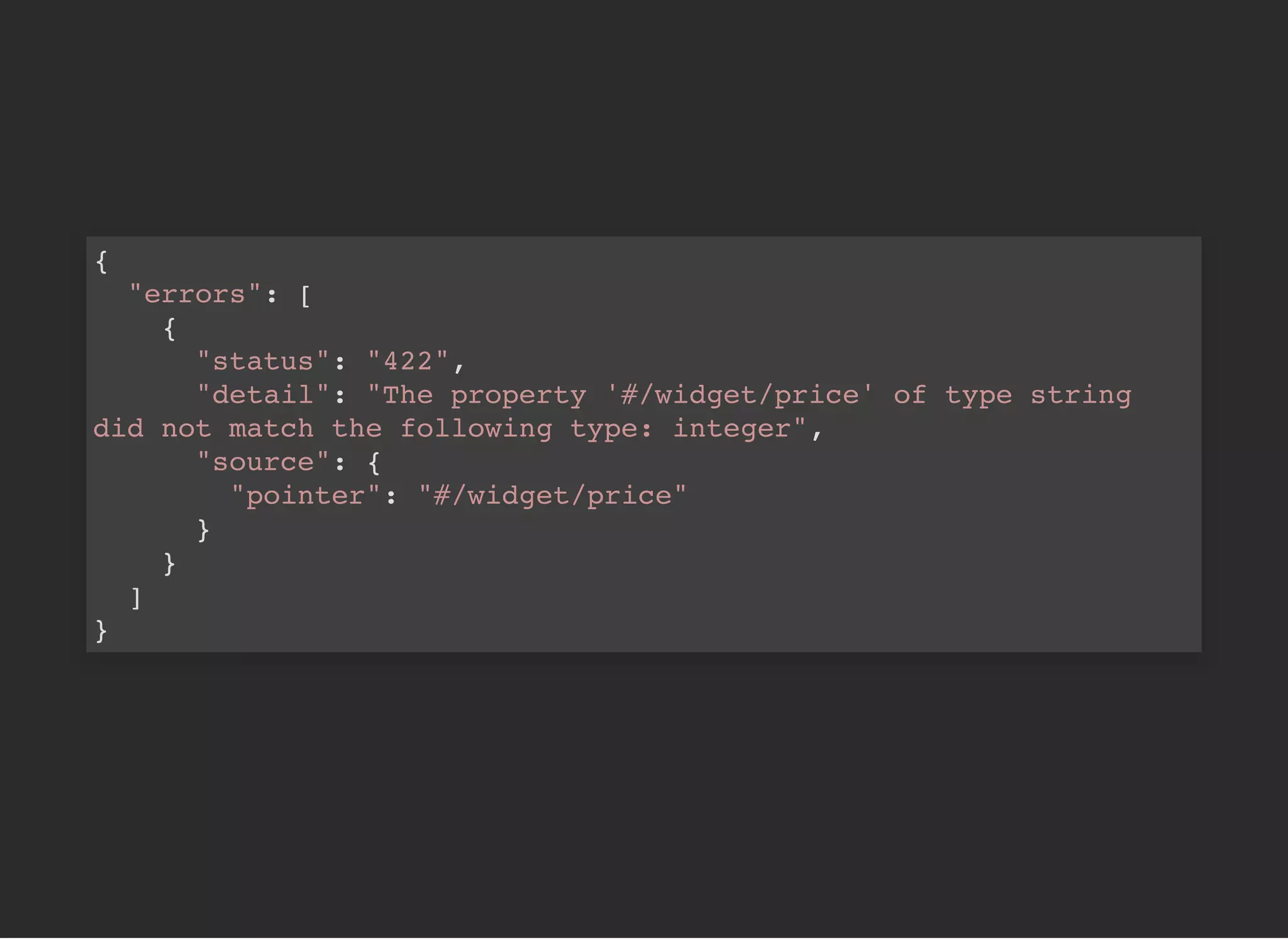 {
"errors": [
{
"status": "422",
"detail": "The property '#/widget/price' of type string
did not match the following type: integer",
"source": {
"pointer": "#/widget/price"
}
}
]
}
 