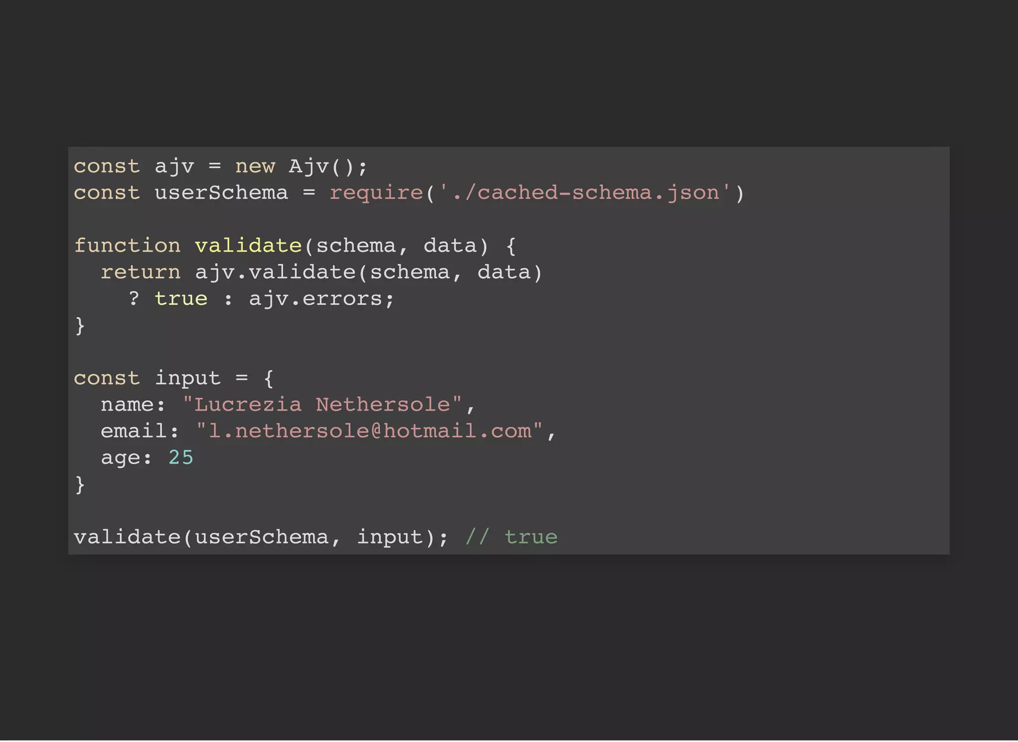 const ajv = new Ajv();
const userSchema = require('./cached-schema.json')
function validate(schema, data) {
return ajv.validate(schema, data)
? true : ajv.errors;
}
const input = {
name: "Lucrezia Nethersole",
email: "l.nethersole@hotmail.com",
age: 25
}
validate(userSchema, input); // true
 