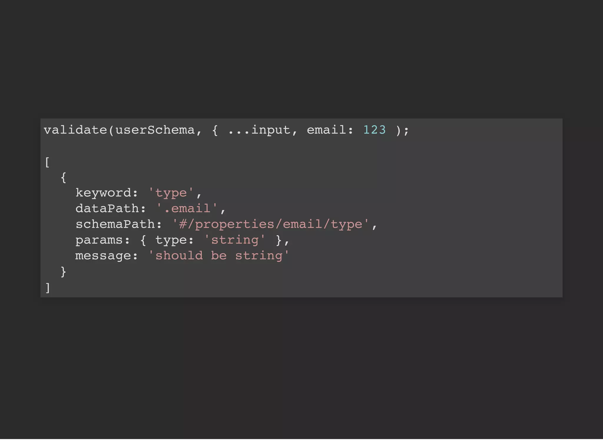 validate(userSchema, { ...input, email: 123 );
[
{
keyword: 'type',
dataPath: '.email',
schemaPath: '#/properties/email/type',
params: { type: 'string' },
message: 'should be string'
}
]
 