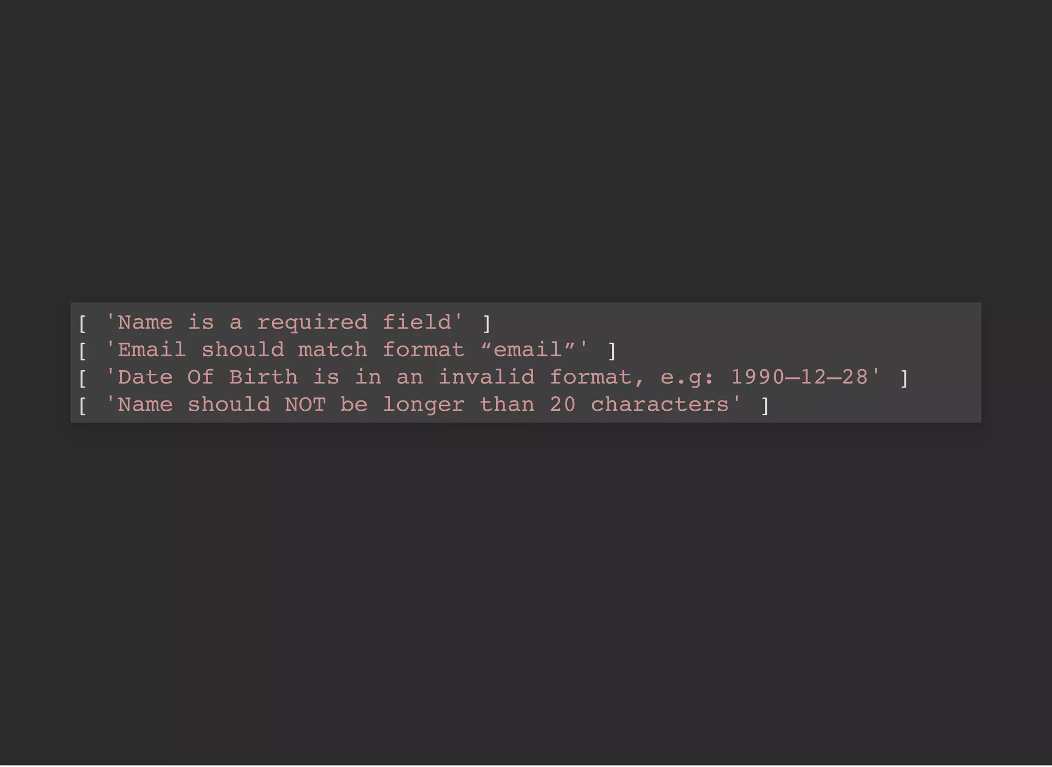 [ 'Name is a required field' ]
[ 'Email should match format “email”' ]
[ 'Date Of Birth is in an invalid format, e.g: 1990–12–28' ]
[ 'Name should NOT be longer than 20 characters' ]
 