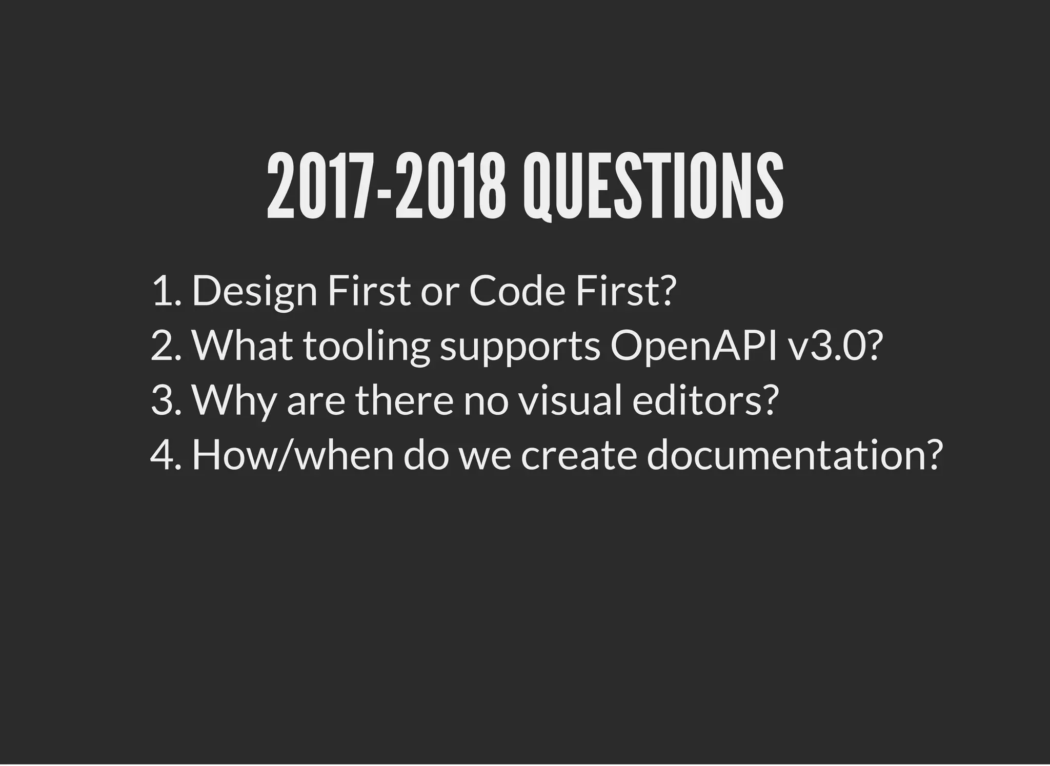 2017-2018 QUESTIONS2017-2018 QUESTIONS
1. Design First or Code First?
2. What tooling supports OpenAPI v3.0?
3. Why are there no visual editors?
4. How/when do we create documentation?
 