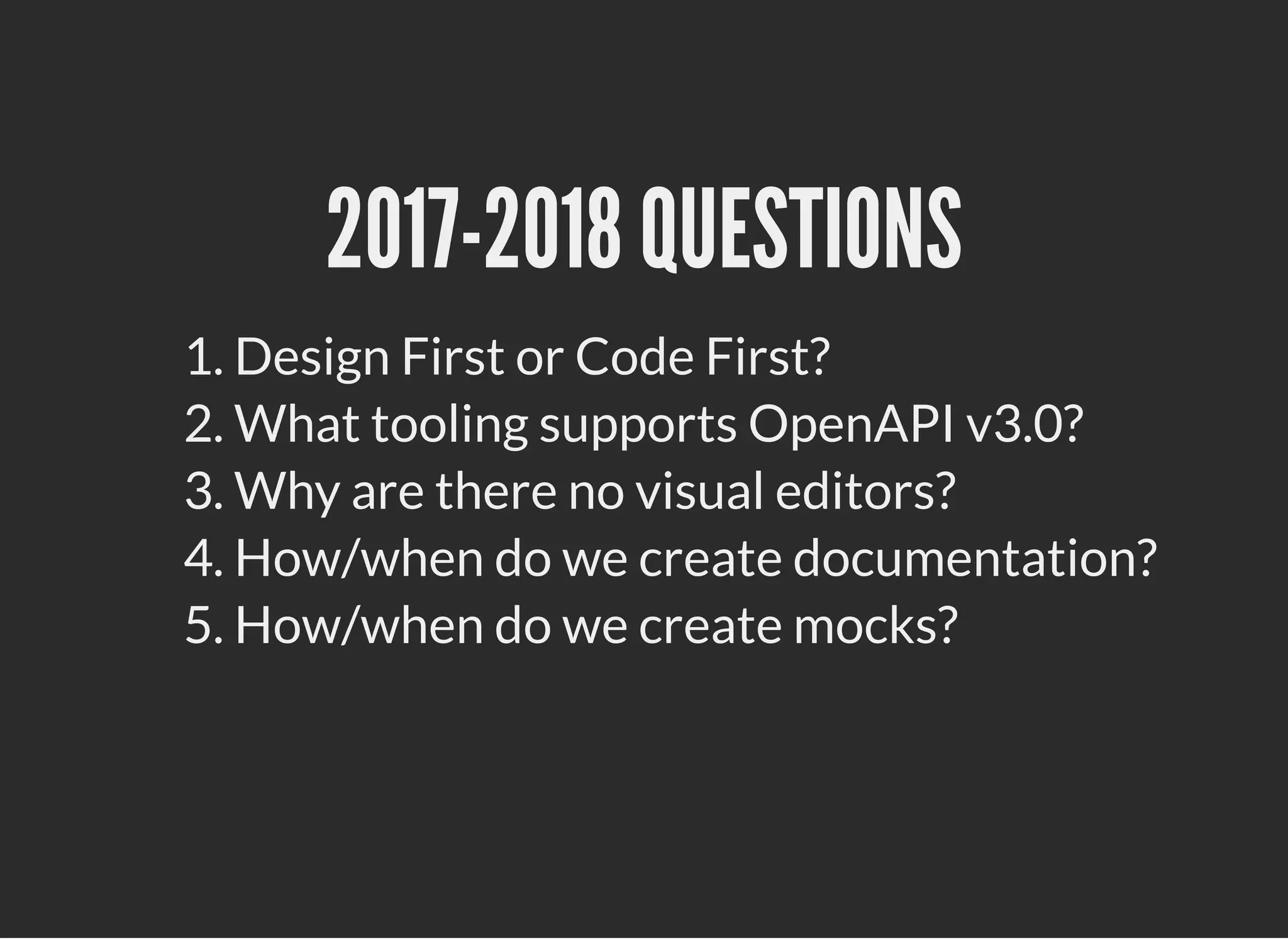 2017-2018 QUESTIONS2017-2018 QUESTIONS
1. Design First or Code First?
2. What tooling supports OpenAPI v3.0?
3. Why are there no visual editors?
4. How/when do we create documentation?
5. How/when do we create mocks?
 