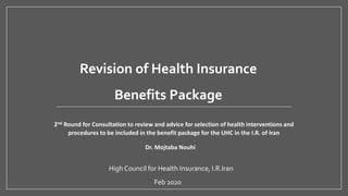Feb 2020
High Council for Health Insurance, I.R.Iran
Revision of Health Insurance
Benefits Package
2nd Round for Consultation to review and advice for selection of health interventions and
procedures to be included in the benefit package for the UHC in the I.R. of Iran
Dr. Mojtaba Nouhi
 