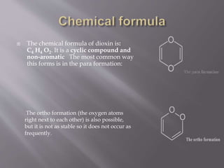  The chemical formula of dioxin is:
C4 H4 O2. It is a cyclic compound and
non-aromatic The most common way
this forms is in the para formation:
The ortho formation (the oxygen atoms
right next to each other) is also possible,
but it is not as stable so it does not occur as
frequently.
 
