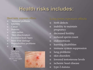 Short term exposure effects
 hormonal problems
 Infertility
 Cancer
 Diabetes
 skin rashes
 Skin disscloration
 Excessive body hairs
 Mild liver damage
 Reproductive problems
 Chloracne.
This is sever
Skin disease
With acne-like
Lesions mainly
On face and upper
body
Long term exposure effects
 birth defects
 inability to maintain
pregnancy
 decreased fertility
 reduced sperm count
 endometriosis
 learning disabilities
 immune system suppression
 lung problems
 skin disorders
 lowered testosterone levels
 ischemic heart disease
 type 2 diabetes
 
