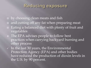  by choosing clean meats and fish
 and cutting off any fat when preparing meat
 Eating a balanced diet with plenty of fruit and
vegetables
 The EPA advises people to follow best
practices when carrying backyard burning and
other process
 In the last 30 years, the Environmental
Protection Agency (EPA) and other bodies
have reduced the production of dioxin levels in
the U.S. by 90 percent.
 