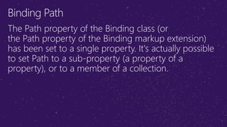 Binding Path
The Path property of the Binding class (or
the Path property of the Binding markup extension)
has been set to a single property. It's actually possible
to set Path to a sub-property (a property of a
property), or to a member of a collection.
 