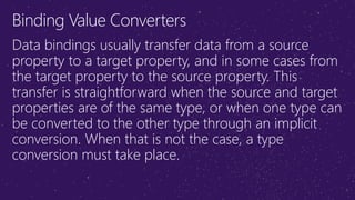 Binding Value Converters
Data bindings usually transfer data from a source
property to a target property, and in some cases from
the target property to the source property. This
transfer is straightforward when the source and target
properties are of the same type, or when one type can
be converted to the other type through an implicit
conversion. When that is not the case, a type
conversion must take place.
 