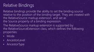 Relative Bindings
Relative bindings provide the ability to set the binding source
relative to the position of the binding target. They are created with
the RelativeSource markup extension, and set as
the Source property of a binding expression.
The RelativeSource markup extension is supported by
the RelativeSourceExtension class, which defines the following
properties:
• Mode
• AncestorLevel
• AncestorType
 