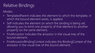 Relative Bindings
Modes:
• TemplatedParent indicates the element to which the template, in
which the bound element exists, is applied.
• Self indicates the element on which the binding is being set,
allowing you to bind one property of that element to another
property on the same element.
• FindAncestor indicates the ancestor in the visual tree of the
bound element.
• FindAncestorBindingContext indicates the BindingContext of the
ancestor in the visual tree of the bound element.
 