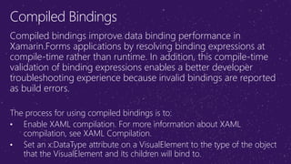 Compiled Bindings
Compiled bindings improve data binding performance in
Xamarin.Forms applications by resolving binding expressions at
compile-time rather than runtime. In addition, this compile-time
validation of binding expressions enables a better developer
troubleshooting experience because invalid bindings are reported
as build errors.
The process for using compiled bindings is to:
• Enable XAML compilation. For more information about XAML
compilation, see XAML Compilation.
• Set an x:DataType attribute on a VisualElement to the type of the object
that the VisualElement and its children will bind to.
 