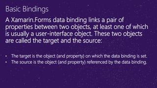 Basic Bindings
A Xamarin.Forms data binding links a pair of
properties between two objects, at least one of which
is usually a user-interface object. These two objects
are called the target and the source:
• The target is the object (and property) on which the data binding is set.
• The source is the object (and property) referenced by the data binding.
 