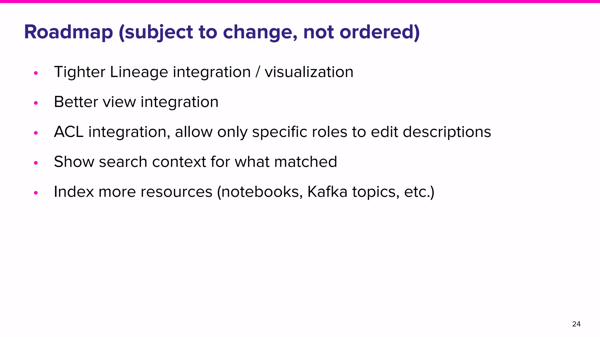 Roadmap (subject to change, not ordered)
• Tighter Lineage integration / visualization
• Better view integration
• ACL integration, allow only speciﬁc roles to edit descriptions
• Show search context for what matched
• Index more resources (notebooks, Kafka topics, etc.)
24
 
