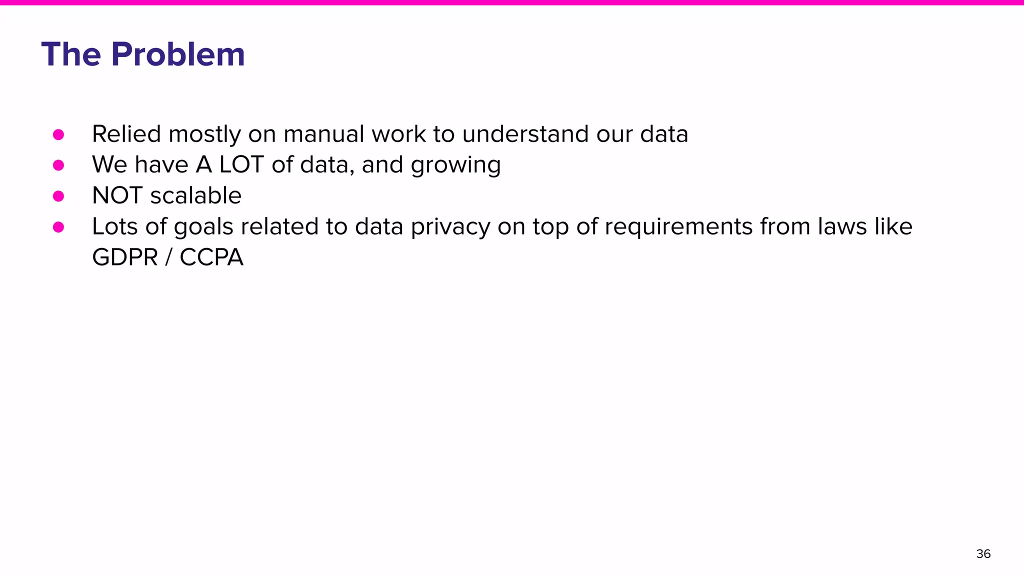The Problem
36
● Relied mostly on manual work to understand our data
● We have A LOT of data, and growing
● NOT scalable
● Lots of goals related to data privacy on top of requirements from laws like
GDPR / CCPA
 