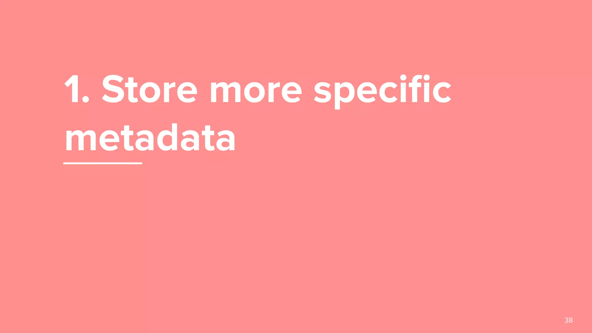 1. Store more speciﬁc
metadata
38
 