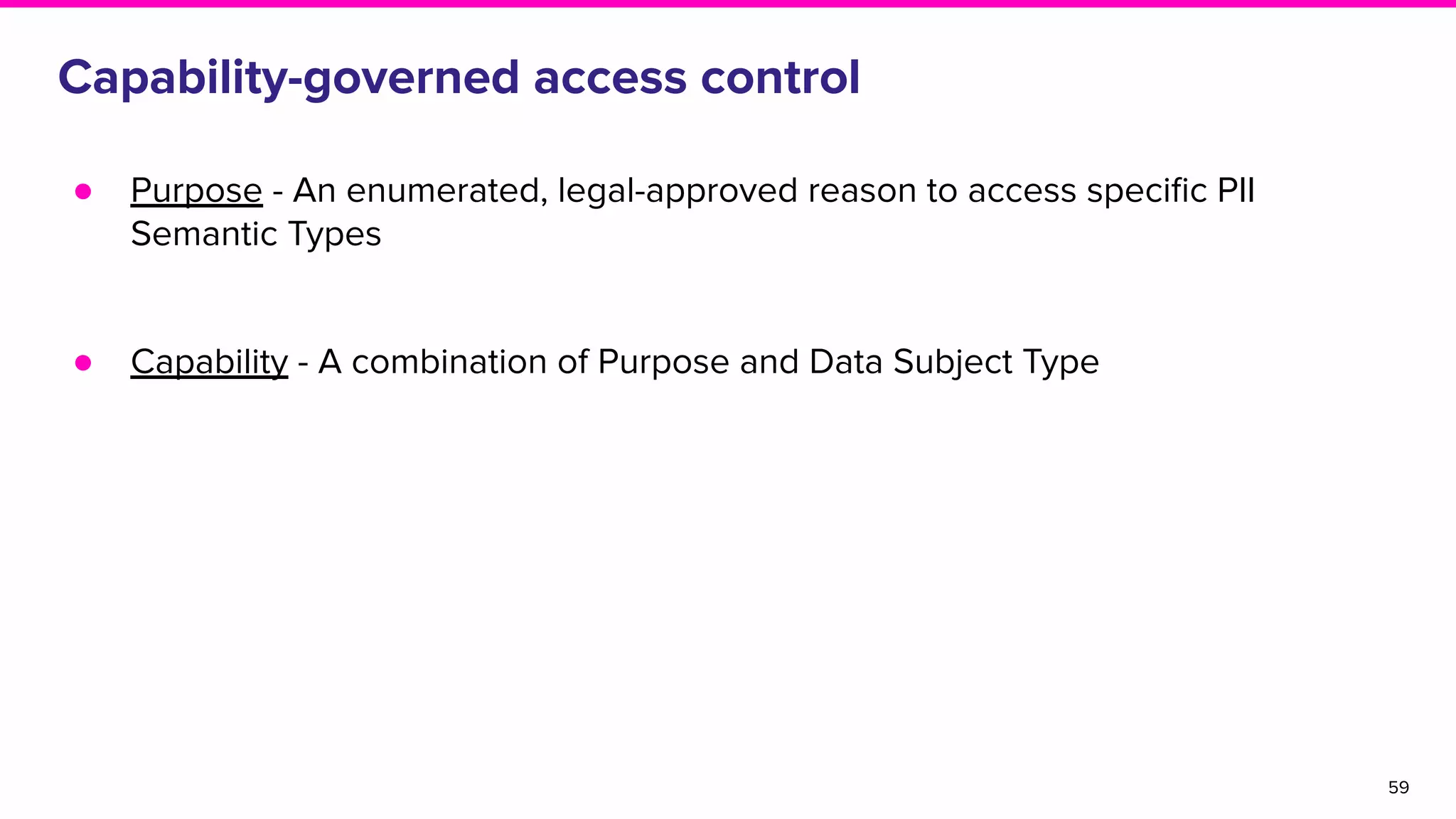 Capability-governed access control
● Purpose - An enumerated, legal-approved reason to access speciﬁc PII
Semantic Types
● Capability - A combination of Purpose and Data Subject Type
59
 