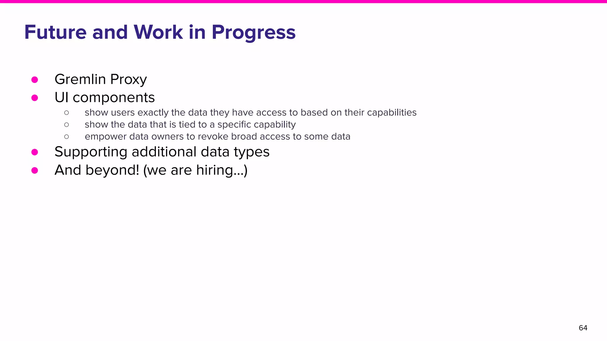 Future and Work in Progress
● Gremlin Proxy
● UI components
○ show users exactly the data they have access to based on their capabilities
○ show the data that is tied to a speciﬁc capability
○ empower data owners to revoke broad access to some data
● Supporting additional data types
● And beyond! (we are hiring…)
64
 
