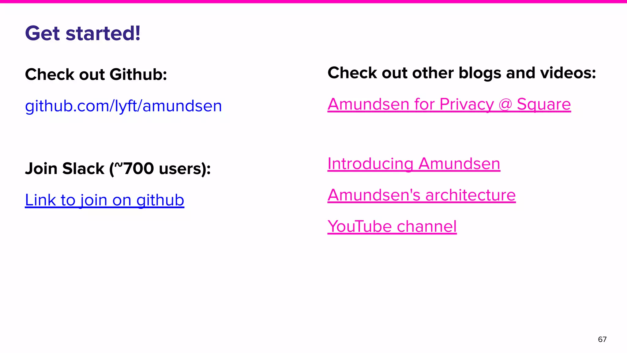 Get started!
Check out Github:
github.com/lyft/amundsen
Join Slack (~700 users):
Link to join on github
67
Check out other blogs and videos:
Amundsen for Privacy @ Square
Introducing Amundsen
Amundsen's architecture
YouTube channel
 
