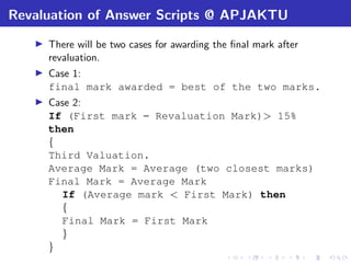Revaluation of Answer Scripts @ APJAKTU
There will be two cases for awarding the ﬁnal mark after
revaluation.
Case 1:
final mark awarded = best of the two marks.
Case 2:
If (First mark – Revaluation Mark)> 15%
then
{
Third Valuation.
Average Mark = Average (two closest marks)
Final Mark = Average Mark
If (Average mark < First Mark) then
{
Final Mark = First Mark
}
}
 