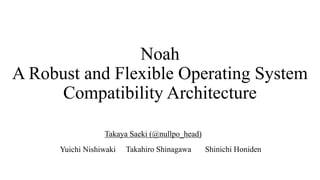 Noah
A Robust and Flexible Operating System
Compatibility Architecture
Takahiro Shinagawa Shinichi HonidenYuichi Nishiwaki
Takaya Saeki (@nullpo_head)
 