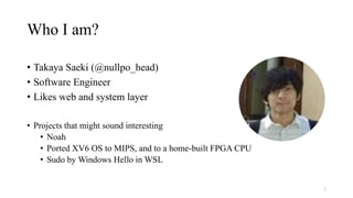 Who I am?
• Takaya Saeki (@nullpo_head)
• Software Engineer
• Likes web and system layer
• Projects that might sound interesting
• Noah
• Ported XV6 OS to MIPS, and to a home-built FPGA CPU
• Sudo by Windows Hello in WSL
2
 