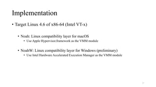 Implementation
• Target Linux 4.6 of x86-64 (Intel VT-x)
• Noah: Linux compatibility layer for macOS
• Use Apple Hypervisor.framework as the VMM module
• NoahW: Linux compatibility layer for Windows (preliminary)
• Use Intel Hardware Accelerated Execution Manager as the VMM module
27
 