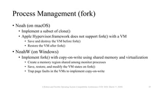 Process Management (fork)
• Noah (on macOS)
• Implement a subset of clone()
• Apple Hypervisor.framework does not support fork() with a VM
• Save and destroy the VM before fork()
• Restore the VM after fork()
• NoahW (on Windows)
• Implement fork() with copy-on-write using shared memory and virtualization
• Create a memory region shared among monitor processes
• Save, restore, and modify the VM states on fork()
• Trap page faults in the VMs to implement copy-on-write
A Robust and Flexible Operating System Compatibility Architecture (VEE 2020, March 17, 2020) 29
 